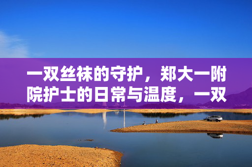 一双丝袜的守护,郑大一附院护士的日常与温度,一双丝袜的守护,郑大一附院护士的日常温度 一双丝袜的守护,郑大一附院护士的日常与温度,一双丝袜的守护,郑大一附院护士的日常温度