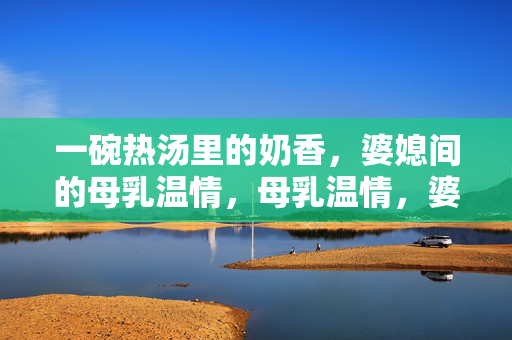 一碗热汤里的奶香,婆媳间的母乳温情,母乳温情,婆媳间的一碗奶香热汤 一碗热汤里的奶香,婆媳间的母乳温情,母乳温情,婆媳间的一碗奶香热汤