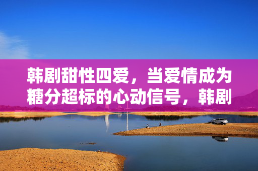 韩剧甜性四爱,当爱情成为糖分超标的心动信号,韩剧甜性四爱,糖分超标的心动信号 韩剧甜性四爱,当爱情成为糖分超标的心动信号,韩剧甜性四爱,糖分超标的心动信号
