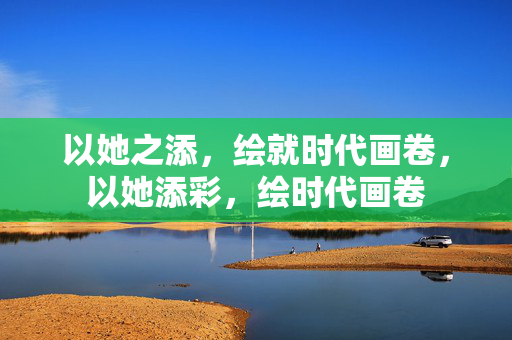 以她之添,绘就时代画卷,以她添彩,绘时代画卷 以她之添,绘就时代画卷,以她添彩,绘时代画卷