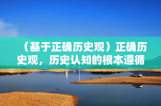 (基于正确历史观)正确历史观,历史认知的根本遵循 (基于正确历史观)正确历史观,历史认知的根本遵循
