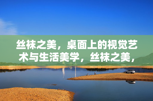 丝袜之美,桌面上的视觉艺术与生活美学,丝袜之美,桌面上的视觉艺术与生活美学 丝袜之美,桌面上的视觉艺术与生活美学,丝袜之美,桌面上的视觉艺术与生活美学