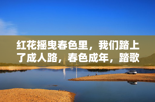 红花摇曳春色里,我们踏上了成人路,春色成年,踏歌启程 红花摇曳春色里,我们踏上了成人路,春色成年,踏歌启程