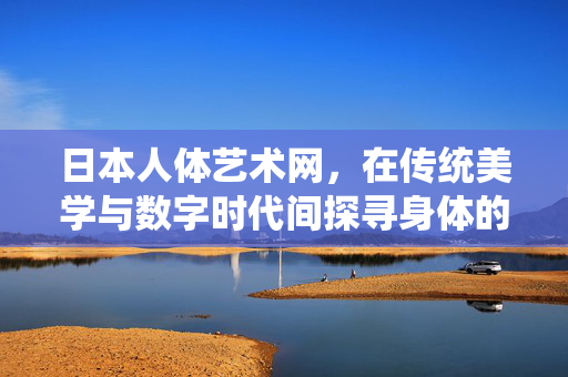日本人体艺术网,在传统美学与数字时代间探寻身体的诗意,日本人体艺术,在传统与数字间探寻身体诗韵 日本人体艺术网,在传统美学与数字时代间探寻身体的诗意,日本人体艺术,在传统与数字间探寻身体诗韵
