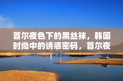 首尔夜色下的黑丝袜,韩国时尚中的诱惑密码,首尔夜色下的黑丝袜,韩国时尚的诱惑密码 首尔夜色下的黑丝袜,韩国时尚中的诱惑密码,首尔夜色下的黑丝袜,韩国时尚的诱惑密码