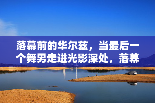 落幕前的华尔兹,当最后一个舞男走进光影深处,落幕前的华尔兹,最后一个舞男的光影深处 落幕前的华尔兹,当最后一个舞男走进光影深处,落幕前的华尔兹,最后一个舞男的光影深处