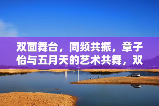 双面舞台,同频共振,章子怡与五月天的艺术共舞,双面舞台,同频共振,章子怡与五月天的艺术共舞 双面舞台,同频共振,章子怡与五月天的艺术共舞,双面舞台,同频共振,章子怡与五月天的艺术共舞