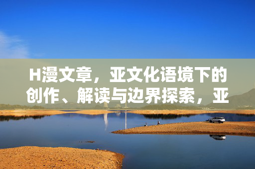 H漫文章,亚文化语境下的创作、解读与边界探索,亚文化语境下H漫的创作、解读与边界探索 H漫文章,亚文化语境下的创作、解读与边界探索,亚文化语境下H漫的创作、解读与边界探索