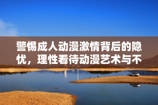 警惕成人动漫激情背后的隐忧,理性看待动漫艺术与不良内容的边界,警惕成人动漫激情隐忧,理性划清艺术与不良边界 警惕成人动漫激情背后的隐忧,理性看待动漫艺术与不良内容的边界,警惕成人动漫激情隐忧,理性划清艺术与不良边界