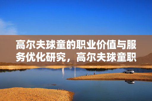 高尔夫球童的职业价值与服务优化研究,高尔夫球童职业价值与服务优化研究 高尔夫球童的职业价值与服务优化研究,高尔夫球童职业价值与服务优化研究
