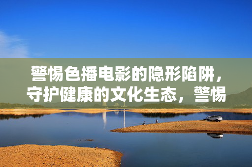 警惕色播电影的隐形陷阱,守护健康的文化生态,警惕色播隐形陷阱,守护健康文化生态 警惕色播电影的隐形陷阱,守护健康的文化生态,警惕色播隐形陷阱,守护健康文化生态