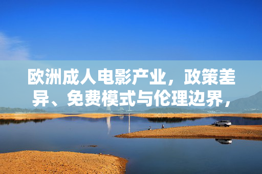 欧洲成人电影产业,政策差异、免费模式与伦理边界,欧洲成人电影产业,政策差异、免费模式与伦理边界 欧洲成人电影产业,政策差异、免费模式与伦理边界,欧洲成人电影产业,政策差异、免费模式与伦理边界