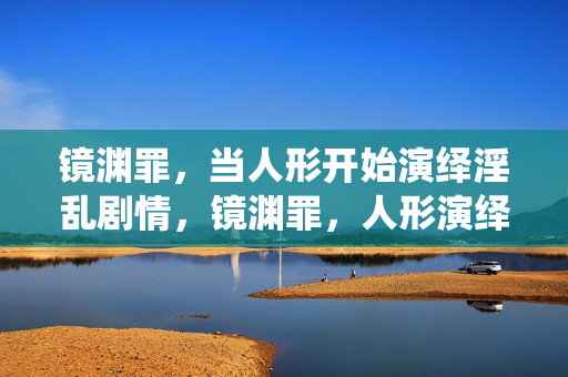 镜渊罪,当人形开始演绎淫乱剧情,镜渊罪,人形演绎的淫乱之渊 镜渊罪,当人形开始演绎淫乱剧情,镜渊罪,人形演绎的淫乱之渊