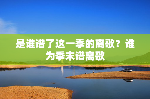 是谁谱了这一季的离歌?谁为季末谱离歌 是谁谱了这一季的离歌?谁为季末谱离歌