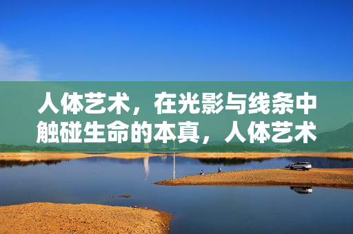 人体艺术，在光影与线条中触碰生命的本真，人体艺术，光影线条中的生命本真