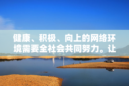 健康、积极、向上的网络环境需要全社会共同努力。让我们携手共建文明网络空间,传播正能量,共同营造风清气正的网络生态,携手共建文明网络生态 健康、积极、向上的网络环境需要全社会共同努力。让我们携手共建文明网络空间,传播正能量,共同营造风清气正的网络生态,携手共建文明网络生态