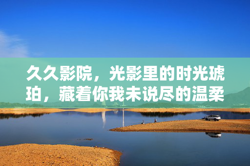久久影院,光影里的时光琥珀,藏着你我未说尽的温柔,久久影院,时光琥珀里的温柔余韵 久久影院,光影里的时光琥珀,藏着你我未说尽的温柔,久久影院,时光琥珀里的温柔余韵