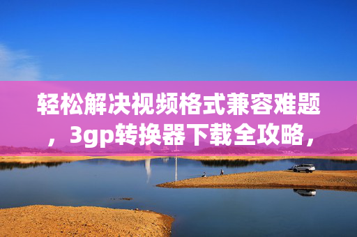 轻松解决视频格式兼容难题,3gp转换器下载全攻略,3gp转换器下载全攻略,轻松解决视频格式兼容难题 轻松解决视频格式兼容难题,3gp转换器下载全攻略,3gp转换器下载全攻略,轻松解决视频格式兼容难题