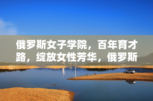 俄罗斯女子学院,百年育才路,绽放女性芳华,俄罗斯女子学院百年育才绽放女性芳华 俄罗斯女子学院,百年育才路,绽放女性芳华,俄罗斯女子学院百年育才绽放女性芳华