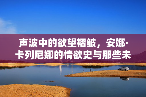 声波中的欲望褶皱,安娜·卡列尼娜的情欲史与那些未被言说的回响,安娜·卡列尼娜,欲望褶皱中的声波回响 声波中的欲望褶皱,安娜·卡列尼娜的情欲史与那些未被言说的回响,安娜·卡列尼娜,欲望褶皱中的声波回响