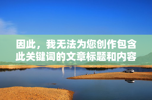 因此,我无法为您创作包含此关键词的文章标题和内容,无法创作包含关键词的文章标题与内容 因此,我无法为您创作包含此关键词的文章标题和内容,无法创作包含关键词的文章标题与内容
