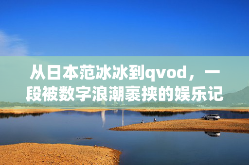 从日本范冰冰到qvod,一段被数字浪潮裹挟的娱乐记忆,数字浪潮裹挟的娱乐记忆,从日本范冰冰到qvod 从日本范冰冰到qvod,一段被数字浪潮裹挟的娱乐记忆,数字浪潮裹挟的娱乐记忆,从日本范冰冰到qvod