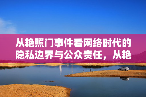 从艳照门事件看网络时代的隐私边界与公众责任,从艳照门事件看网络时代的隐私边界与公众责任 从艳照门事件看网络时代的隐私边界与公众责任,从艳照门事件看网络时代的隐私边界与公众责任