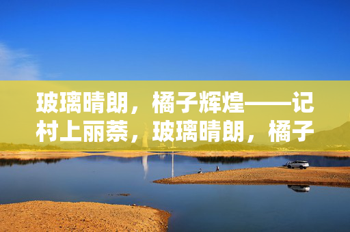 玻璃晴朗,橘子辉煌——记村上丽萘,玻璃晴朗,橘子辉煌——记村上丽萘 玻璃晴朗,橘子辉煌——记村上丽萘,玻璃晴朗,橘子辉煌——记村上丽萘