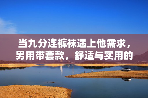 当九分连裤袜遇上他需求,男用带套款,舒适与实用的边界新解,男用九分连裤袜带套款,舒适实用边界新解 当九分连裤袜遇上他需求,男用带套款,舒适与实用的边界新解,男用九分连裤袜带套款,舒适实用边界新解