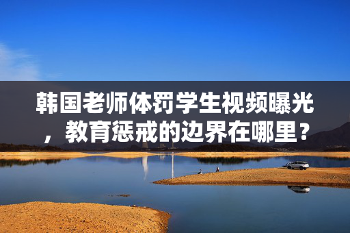韩国老师体罚学生视频曝光,教育惩戒的边界在哪里?韩国老师体罚视频曝光,教育惩戒的边界在哪里? 韩国老师体罚学生视频曝光,教育惩戒的边界在哪里?韩国老师体罚视频曝光,教育惩戒的边界在哪里?