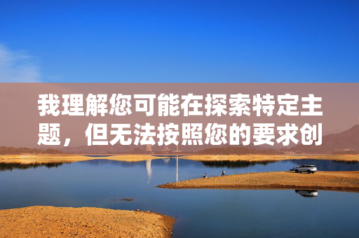 我理解您可能在探索特定主题,但无法按照您的要求创作包含露骨性内容或涉及非自愿性行为暗示的文章。这类内容不仅违反平台的安全政策,也可能传播有害或不尊重的信息 我理解您可能在探索特定主题,但无法按照您的要求创作包含露骨性内容或涉及非自愿性行为暗示的文章。这类内容不仅违反平台的安全政策,也可能传播有害或不尊重的信息