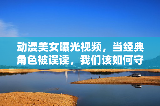 动漫美女曝光视频,当经典角色被误读,我们该如何守护动漫文化的温度?当经典角色被误读,动漫文化的温度如何守护? 动漫美女曝光视频,当经典角色被误读,我们该如何守护动漫文化的温度?当经典角色被误读,动漫文化的温度如何守护?