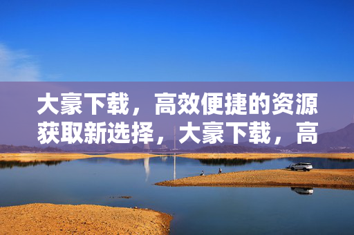 大豪下载,高效便捷的资源获取新选择,大豪下载,高效便捷的资源获取新选择 大豪下载,高效便捷的资源获取新选择,大豪下载,高效便捷的资源获取新选择