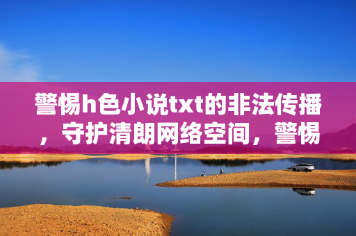 警惕h色小说txt的非法传播,守护清朗网络空间,警惕不良小说txt非法传播 守护清朗网络空间 警惕h色小说txt的非法传播,守护清朗网络空间,警惕不良小说txt非法传播 守护清朗网络空间