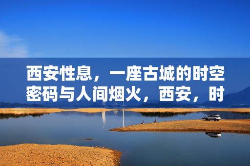 西安性息,一座古城的时空密码与人间烟火,西安,时空密码里的烟火人间 西安性息,一座古城的时空密码与人间烟火,西安,时空密码里的烟火人间
