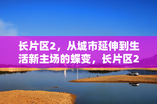 长片区2,从城市延伸到生活新主场的蝶变,长片区2,从城市延伸到生活新主场的蝶变 长片区2,从城市延伸到生活新主场的蝶变,长片区2,从城市延伸到生活新主场的蝶变