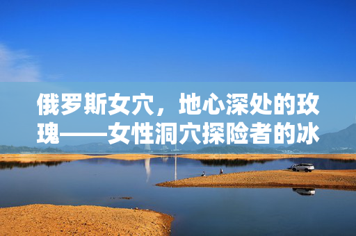 俄罗斯女穴,地心深处的玫瑰——女性洞穴探险者的冰与火之歌,俄罗斯地心玫瑰,女性洞穴探险者的冰火之歌 俄罗斯女穴,地心深处的玫瑰——女性洞穴探险者的冰与火之歌,俄罗斯地心玫瑰,女性洞穴探险者的冰火之歌