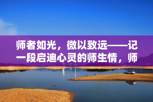 师者如光,微以致远——记一段启迪心灵的师生情,师者如光,微以致远 师者如光,微以致远——记一段启迪心灵的师生情,师者如光,微以致远