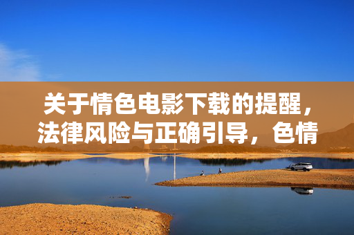 关于情色电影下载的提醒,法律风险与正确引导,色情电影下载,法律风险警示与正确引导 关于情色电影下载的提醒,法律风险与正确引导,色情电影下载,法律风险警示与正确引导