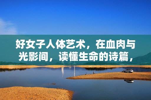 好女子人体艺术,在血肉与光影间,读懂生命的诗篇,女子人体艺术,血肉光影里的生命诗篇 好女子人体艺术,在血肉与光影间,读懂生命的诗篇,女子人体艺术,血肉光影里的生命诗篇