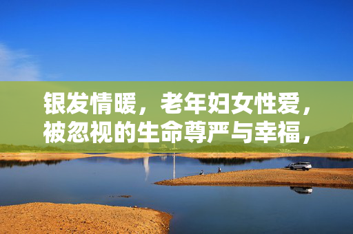 银发情暖,老年妇女性爱,被忽视的生命尊严与幸福,银发情暖,老年妇女性爱与被忽视的生命尊严与幸福 银发情暖,老年妇女性爱,被忽视的生命尊严与幸福,银发情暖,老年妇女性爱与被忽视的生命尊严与幸福