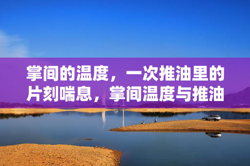 掌间的温度,一次推油里的片刻喘息,掌间温度与推油喘息 掌间的温度,一次推油里的片刻喘息,掌间温度与推油喘息