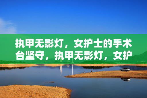 执甲无影灯,女护士的手术台坚守,执甲无影灯,女护士的手术台坚守 执甲无影灯,女护士的手术台坚守,执甲无影灯,女护士的手术台坚守