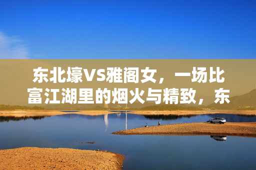 东北壕VS雅阁女,一场比富江湖里的烟火与精致,东北壕VS雅阁女,烟火与精致的江湖对撞 东北壕VS雅阁女,一场比富江湖里的烟火与精致,东北壕VS雅阁女,烟火与精致的江湖对撞