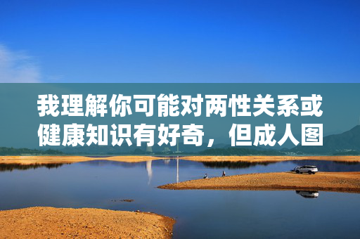 我理解你可能对两性关系或健康知识有好奇,但成人图做爱技巧这类关键词指向的是色情内容,我无法提供相关文章。色情信息往往传递扭曲的性观念,可能对个人身心健康、亲密关系产生负面影响,甚至涉及法律风险,远离色情信息,守护健康身心与法律底线 我理解你可能对两性关系或健康知识有好奇,但成人图做爱技巧这类关键词指向的是色情内容,我无法提供相关文章。色情信息往往传递扭曲的性观念,可能对个人身心健康、亲密关系产生负面影响,甚至涉及法律风险,远离色情信息,守护健康身心与法律底线