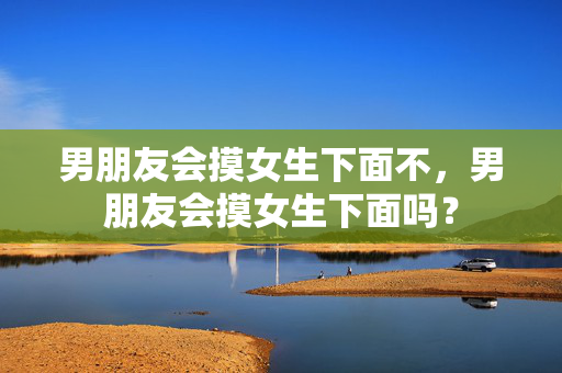 男朋友会摸女生下面不,男朋友会摸女生下面吗? 男朋友会摸女生下面不,男朋友会摸女生下面吗?