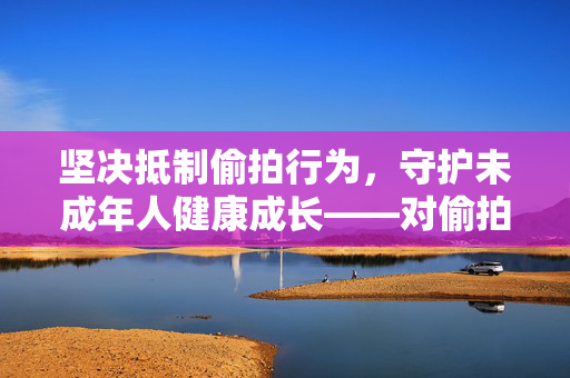 坚决抵制偷拍行为，守护未成年人健康成长——对偷拍17岁MM更衣图的严厉谴责与法律警示，严惩偷拍未成年人更衣图，法律警示与健康成长守护