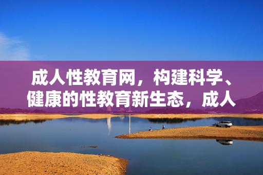 成人性教育网,构建科学、健康的性教育新生态,成人性教育,构建科学健康的性教育新生态 成人性教育网,构建科学、健康的性教育新生态,成人性教育,构建科学健康的性教育新生态