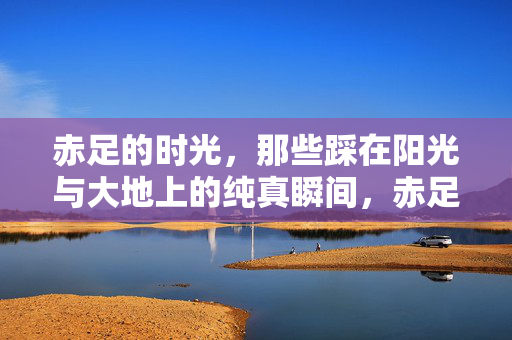 赤足的时光,那些踩在阳光与大地上的纯真瞬间,赤足时光,阳光大地上的纯真瞬间 赤足的时光,那些踩在阳光与大地上的纯真瞬间,赤足时光,阳光大地上的纯真瞬间