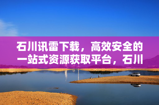 石川讯雷下载，高效安全的一站式资源获取平台，石川讯雷下载，高效安全的一站式资源获取平台